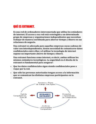 QUÉ ES EXTRANET.
Es una red de ordenadores interconectada que utiliza los estándares
de internet. El acceso a esa red está restringido a un determinado
grupo de empresas y organizaciones independientes que necesitan
trabajar de manera coordinada para ahorrar tiempo y dinero en sus
relaciones de negocio.
Una extranet es adecuada para aquellas empresas cuyas cadenas de
valor son interdependientes, tienen necesidad de comunicarse datos
confidenciales entre ellas y el utilizar la tecnología de internet
supone un importante ahorro de tiempo y dinero.
Una extranet funciona como internet, es decir, ambas utilizan los
mismos estándares tecnológicos. La seguridad en el diseño de la
extranet es fundamental para asegurar:
Que los datos confidenciales sigan siendo confidenciales pese a
viajar por la red.
Que sólo las personas autorizadas tengan acceso a la información
que se comunican las distintas empresas participantes en la
extranet.
 