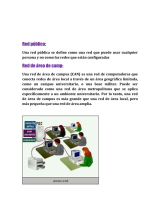 Red pública:
Una red pública se define como una red que puede usar cualquier
persona y no como las redes que están configuradas
Red de área de camp:
Una red de área de campus (CAN) es una red de computadoras que
conecta redes de área local a través de un área geográfica limitada,
como un campus universitario, o una base militar. Puede ser
considerado como una red de área metropolitana que se aplica
específicamente a un ambiente universitario. Por lo tanto, una red
de área de campus es más grande que una red de área local, pero
más pequeña que una red de área amplia.
 