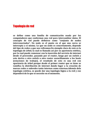 Topología de red
se define como una familia de comunicación usada por los
computadores que conforman una red para intercambiar datos. El
concepto de red puede definirse como "conjunto de nodos
interconectados". Un nodo es el punto en el que una curva se
intercepta a sí misma. Lo que un nodo es concretamente, depende
del tipo de redes a que nos refiramos.Un ejemplo claro de esto es la
topología de árbol, la cual es llamada así por su apariencia estética,
por la cual puede comenzar con la inserción del servicio de internet
desde el proveedor, pasando por el router, luego por un switch y
este deriva a otro switch u otro router osencillamente a los hosts
(estaciones de trabajo), el resultado de esto es una red con
apariencia de árbol porque desde el primer router que se tiene se
ramifica la distribución de internet dando lugar a la creación de
nuevas redes o subredes tanto internas como externas.Además dela
topología estética, se puede dar una topología lógica a la red y eso
dependerá de lo que se necesite en el momento.
 