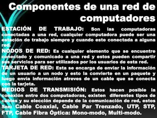 Componentes de una red de 
computadores 
ESTACIÓN DE TRABAJO: Son las computadoras 
conectadas a una red, cualquier computadora puede ser una 
estación de trabajo siempre y cuando este conectada a alguna 
red. 
NODOS DE RED: Es cualquier elemento que se encuentre 
conectado y comunicado a una red y estos pueden compartir 
sus servicios para ser utilizados por los usuarios de esta red. 
TARJETA DE RED: Esta se encarga de enviar la información 
de un usuario a un nodo y esto la convierte en un paquete y 
luego envía información atreves de un cable que se conecta 
con la tarjeta. 
MEDIOS DE TRANSMISIÓN: Estos hacen posible la 
conexión entre dos computadoras, existen diferentes tipos de 
cables y su elección depende de la comunicación de red, estos 
Son: Cable Coaxial, Cable Par Trenzado, UTP, STP, 
FTP, Cable Fibra Óptica: Mono-modo, Multi-modo. 
 