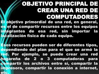 OBJETIVO PRINCIPAL DE 
CREAR UNA RED DE 
COMPUTADORES 
El objetivo primordial de una red, en general, 
es el de compartir recursos entre los equipos 
integrantes de esa red, sin importar la 
localización física de cada equipo. 
Esos recursos pueden ser de diferentes tipos, 
dependiendo del plan para el que se armó la 
red. Por ejemplo, se puede crear una red 
hogareña de 2 o 3 computadoras para 
compartir los archivos entre sí, compartir la 
impresora, compartir la conexión a internet, 
etc. 
 