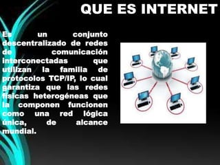 QUE ES INTERNET 
Es un conjunto 
descentralizado de redes 
de comunicación 
interconectadas que 
utilizan la familia de 
protocolos TCP/IP, lo cual 
garantiza que las redes 
físicas heterogéneas que 
la componen funcionen 
como una red lógica 
única, de alcance 
mundial. 
 