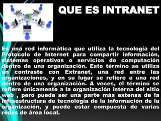QUE ES INTRANET 
Es una red informática que utiliza la tecnología del 
Protocolo de Internet para compartir información, 
sistemas operativos o servicios de computación 
dentro de una organización. Este término se utiliza 
en contraste con Extranet, una red entre las 
organizaciones, y en su lugar se refiere a una red 
dentro de una organización. A veces, el término se 
refiere únicamente a la organización interna del sitio 
web , pero puede ser una parte más extensa de la 
infraestructura de tecnología de la información de la 
organización, y puede estar compuesta de varias 
redes de área local. 
 