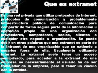 Que es extranet 
Es una red privada que utiliza protocolos de Internet, 
protocolos de comunicación y probablemente 
infraestructura pública de comunicación para 
compartir de forma segura parte de la información u 
operación propia de una organización con 
proveedores, compradores, socios, clientes o 
cualquier otro negocio u organización. Se puede 
decir en otras palabras que una extranet es parte de 
la Intranet de una organización que se extiende a 
usuarios fuera de ella. Usualmente utilizando 
Internet. La extranet suele tener un acceso 
semiprivado, para acceder a la extranet de una 
empresa no necesariamente el usuario ha de ser 
trabajador de la empresa, pero si tener un vínculo 
con la entidad. 
