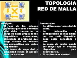 TOPOLOGIA 
RED DE MALLA 
Ventajas: 
• El uso de los enlaces 
garantiza que cada conexión 
sólo debe transportar la 
carga de datos propia de los 
dispositivos conectados, 
eliminando el problema que 
surge cuando los enlaces 
son compartidos por varios 
dispositivos. 
• Las líneas de seguridad y 
privacidad evitan el acceso 
de otros usuarios. 
Desventajas: 
• Se utiliza mayor cantidad de 
cable. 
• La instalación y 
configuración es mas difícil, 
por que cada dispositivo 
debe estar conectado a 
otro. 
• La masa de cables puede 
ser mayor que el espacio 
disponible para 
acomodarlos. 
• El hardware es costoso 
 