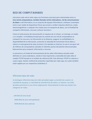 Red De Computadores
estructura cada red en siete capas con funciones concretas pero relacionadas entre sí;
Una red de computadoras, también llamada red de ordenadores, red de comunicaciones
de datos o red informática, es un conjunto de equipos informáticos y software conectados
entre sí por medio de dispositivos físicos que envían y reciben impulsos eléctricos, ondas
electromagnéticas o cualquier otro medio para el transporte de datos, con la finalidad de
compartir información, recursos y ofrecer servicios.1
Como en todo proceso de comunicación se requiere de un emisor, un mensaje, un medio
y un receptor. La finalidad principal para la creación de una red de computadoras es
compartir los recursos y la información en la distancia, asegurar la confiabilidad y la
disponibilidad de la información, aumentar la velocidad de transmisión de los datos y
reducir el costo general de estas acciones.2 Un ejemplo es Internet, la cual es una gran red
de millones de computadoras ubicadas en distintos puntos del planeta interconectadas
básicamente para compartir información y recursos.
La estructura y el modo de funcionamiento de las redes informáticas actuales están
definidos en varios estándares, siendo el más importante y extendido de todos ellos el
modelo TCP/IP basado en el modelo de referencia OSI. Este últimoen TCP/IP se reducen a
cuatro capas. Existen multitud de protocolos repartidos por cada capa, los cuales también
están regidos por sus respectivos estándares.3
Diferentes tipos de redes
Se distinguen diferentes tipos de redes (privadas) según su tamaño (en cuanto a la
cantidad de equipos), su velocidad de transferencia de datos y su alcance. Las redes
privadas pertenecen a una misma organización. Generalmente se dice que existen tres
categorías de redes:
LAN (Red de área local)
MAN (Red de área metropolitana)
WAN (Red de área extensa)
 