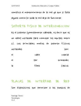 12/07/2013 Institución Educativa Campo Valdes
complica el mantenimiento de la red ya que si falla
alguna conexi n toda la red deja de funcionar.ó
SOPORTE FISICO DE INTERCONECCION
Es el soporte (generalmente cableado, es decir que es
un cable) utilizado para conectar los equipos entre
s . Los principales medios de soporte f sicosí í
utilizados son:
el cable coaxial
el par trenzado;
la fibra ptica.ó
PLACAS DE INTERFAZ DE RED
Son dispositivos que permiten a los puestos de
Santiago Torres
Tecnología
11-2
 