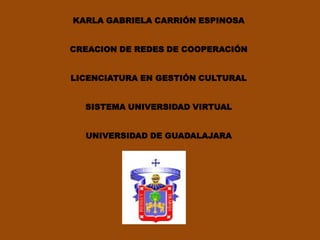 KARLA GABRIELA CARRIÓN ESPINOSA


CREACION DE REDES DE COOPERACIÓN


LICENCIATURA EN GESTIÓN CULTURAL


  SISTEMA UNIVERSIDAD VIRTUAL


  UNIVERSIDAD DE GUADALAJARA
 