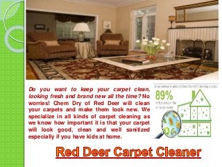 Do you want to keep your carpet clean,
looking fresh and brand new all the time? No
worries! Chem Dry of Red Deer will clean
your carpets and make them look new. We
specialize in all kinds of carpet cleaning as
we know how important it is that your carpet
will look good, clean and well sanitized
especially if you have kids at home.
 