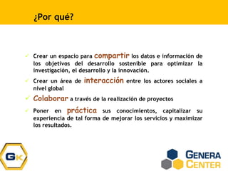 ¿Por qué?
 Crear un espacio para compartir los datos e información de
los objetivos del desarrollo sostenible para optimizar la
investigación, el desarrollo y la innovación.
 Crear un área de interacción entre los actores sociales a
nivel global
 Colaborar a través de la realización de proyectos
 Poner en práctica sus conocimientos, capitalizar su
experiencia de tal forma de mejorar los servicios y maximizar
los resultados.
 