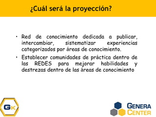 ¿Cuál será la proyección?
• Red de conocimiento dedicada a publicar,
intercambiar, sistematizar experiencias
categorizados por áreas de conocimiento.
• Establecer comunidades de práctica dentro de
las REDES para mejorar habilidades y
destrezas dentro de las áreas de conocimiento
 