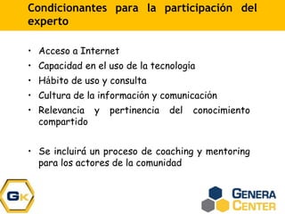 Condicionantes para la participación del
experto
• Acceso a Internet
• Capacidad en el uso de la tecnología
• Hábito de uso y consulta
• Cultura de la información y comunicación
• Relevancia y pertinencia del conocimiento
compartido
• Se incluirá un proceso de coaching y mentoring
para los actores de la comunidad
 