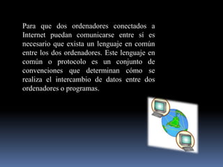 Para que dos ordenadores conectados a Internet puedan comunicarse entre sí es necesario que exista un lenguaje en común entre los dos ordenadores. Este lenguaje en común o protocolo es un conjunto de convenciones que determinan cómo se realiza el intercambio de datos entre dos ordenadores o programas. 
