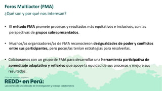 Foros Multiactor (FMA)
¿Qué son y por qué nos interesan?
• El método FMA promete procesos y resultados más equitativos e i...