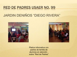 RED DE PADRES USAER NO. 99
JARDIN DENIÑOS “DIEGO RIVERA”
Platica informativa con
padres de familia de
alumnos en atención ,
sobre “Red de Padres”
 