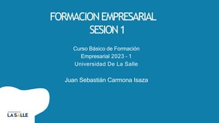 FORMACIONEMPRESARIAL
SESION1
Curso Básico de Formación
Empresarial 2023 – 1
Universidad De La Salle
Juan Sebastián Carmona Isaza
 