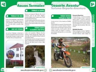 Aguas Termales
                                 Aguas Termales Turismo
                                                Deporte Aventura
                                                                                                                             Turismo-Deporte-Aventura
                                                                                TERMALES LA QUINTA

                                                            Ubicado en el municipio de Villamaría, allí se vive el




                                                                                                                                                                                                                                         RED DE PARQUES Y ECOPARQUES
                                                            ecoturismo, piscina de agua termal, cabalgatas,                                                                           Escenarios Deportivos
                    TERMALES DEL RUIZ                                                                                                              PARQUE BOSQUE                      4 Canchas de tenis, 1 cancha de microfútbol,
                                                            caminatas ecológicas, visita a cascadas y pesca. El hotel
                                                            tiene capacidad para 25 personas.                                                    POPULAR EL PRADO                     1 cancha de fútbol en arena, 1 cancha de
     A solo una hora de Manizales, un lugar ideal para                                                                                                                                fútbol en grama, 5 canchas de baloncesto,
                                                            Sus aguas termales provienen de las entrañas del macizo
     aclimatarse a las alturas y lograr alcanzar la                                                                          Se ubica en la vía a La Enea, bajando por el Batallón    pista de bicicross, pista de motocross, pista de
                                                            volcánico, aguas cristalinas y de gran valor medicinal, se                                                                dow hill, piscina recreativa, piscina olímpica,
     cumbre del Nevado o simplemente lograr llegar a                                                                         Ayacucho
                                                            diferencia de otras fuentes termales por tener una mayor                                                                  muro de escalada en roca natural, cancha de
     los 5.100 metros donde se encuentra nieves                                                                              El Bosque Popular es un parque de 53 hectáreas de área
                                                            temperatura                                                                                                               voley playa, pista de aeróbicos, billar, tenis
     perpetuas.                                                                                                              natural, más de 15 escenarios deportivos, bosques y      de mesa.
                                                                                  SPRINGS RANCH                              hermosos prados hacen del parque un lugar único en la
                      RUIZ HOT SPRINGS                                                                                       ciudad y en la región, el cual le permite a todos los    Actividades Recreativas
                                                                           'LA QUINTA' (THE FIFTH)                           visitantes disfrutar del deporte la recreación y         Parque de atracciones mecánicas “Saltilandia”:
                                                                                                                             aprovechamiento del tiempo libre en un entorno lleno     una zona de 8000 m2 con más de 20 juegos y
     Just one hour of Manizales, an ideal place to          Located in the municipality of Villamaria, there lives           de tranquilidad.                                         atracciones mecánicas, sendero ecológico; los
     acclimatize to the altitude and get to the summit of   ecotourism; thermal swimming pool, horseback riding,
     the Snowy Alps (El Nevado) or simply try to reach      nature walks, visits to waterfalls and fishing. The hotel can
     5,100 meters where you find perpetual snows.           accommodate 25 persons.
                                                            The thermal waters comes from the bowels of the massive
                                                            volcano, crystal clear waters and of great medicinal value, it
                                                            differs from other thermal sources for having a higher
                                                            temperature.




                                 Termales del Ruiz                                             Termales La Quinta                                                                                             Deportes Extremos

28                                               www.culturayturismomanizales.gov.co                                            www.culturayturismomanizales.gov.co                                                                        29
 