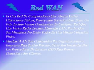  Es Una Red De Computadoras Que Abarca Varias
Ubicaciones Físicas, Proveyendo Servicio a Una Zona, Un
País, Incluso Varios Continentes. Es Cualquier Red Que
Une Varias Redes Locales, Llamadas LAN, Por Lo Que
Sus Miembros No Están Todos En Una Misma Ubicación
Física.
 Muchas WAN Son Construidas Por Organizaciones o
Empresas Para Su Uso Privado, Otras Son Instaladas Por
Los Proveedores De Internet (ISP) Para Proveer
Conexión a Sus Clientes.
 