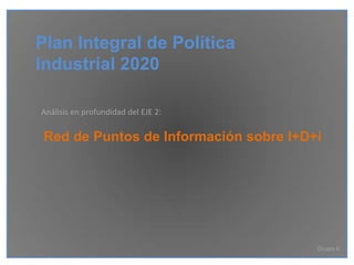 Plan Integral de Política
Industrial 2020

Análisis en profundidad del EJE 2:

 Red de Puntos de Información sobre I+D+i




                                        Grupo 6
 
