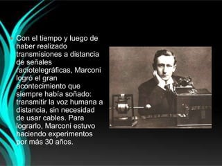  Con el tiempo y luego de
 haber realizado
 transmisiones a distancia
 de señales
 radiotelegráficas, Marconi
 logró el gran
 acontecimiento que
 siempre había soñado:
 transmitir la voz humana a
 distancia, sin necesidad
 de usar cables. Para
 lograrlo, Marconi estuvo
 haciendo experimentos
 por más 30 años.
 