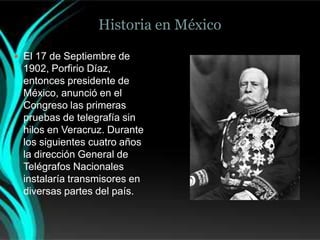 Historia en México

 El 17 de Septiembre de
 1902, Porfirio Díaz,
 entonces presidente de
 México, anunció en el
 Congreso las primeras
 pruebas de telegrafía sin
 hilos en Veracruz. Durante
 los siguientes cuatro años
 la dirección General de
 Telégrafos Nacionales
 instalaría transmisores en
 diversas partes del país.
 