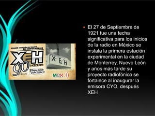  El 27 de Septiembre de
 1921 fue una fecha
 significativa para los inicios
 de la radio en México se
 instala la primera estación
 experimental en la ciudad
 de Monterrey, Nuevo León
 y años más tarde su
 proyecto radiofónico se
 fortalece al inaugurar la
 emisora CYO, después
 XEH
 