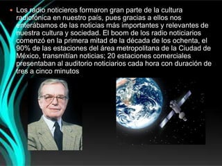  Los radio noticieros formaron gran parte de la cultura
  radiofónica en nuestro país, pues gracias a ellos nos
  enterábamos de las noticias más importantes y relevantes de
  nuestra cultura y sociedad. El boom de los radio noticiarios
  comenzó en la primera mitad de la década de los ochenta, el
  90% de las estaciones del área metropolitana de la Ciudad de
  México, transmitían noticias; 20 estaciones comerciales
  presentaban al auditorio noticiarios cada hora con duración de
  tres a cinco minutos
 