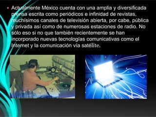  Actualmente México cuenta con una amplia y diversificada
 prensa escrita como periódicos e infinidad de revistas,
 muchísimos canales de televisión abierta, por cabe, pública
 y privada así como de numerosas estaciones de radio. No
 sólo eso si no que también recientemente se han
 incorporado nuevas tecnologías comunicativas como el
 Internet y la comunicación vía satélite.
 