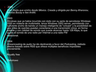  2000
 Cool Radio que emitía desde México. Creada y dirigida por Benny Aharonov,
  Marcos Bucay e Ilan Arditti.

 2003
 Windows que ya había incurrido con éxito con su serie de servidores Windows
  2000 en materia de multimedia, lanza Windows 2003 server, permitiendo con
  suficiente ancho de banda un manejo inteligente de "unicast" y la posibilidad de
  que miles de oyentes puedan conectarse a una transmisión única, en forma
  estable y con calidad de sonido que puede alcanzar hasta 128 Kbps, lo que
  iguala el sonido de una radio por Internet a una radio FM
 tradicional.

 2004
 Streamcasting de audio ha ido declinando a favor del Podcasting, método
    alterno basado sobre RSS que ofrece múltiples beneficios imposibles
    previamente.

 Royalty free

 Talkshows
 