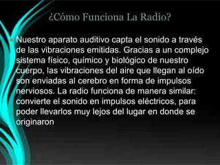 ¿Cómo Funciona La Radio?

 Nuestro aparato auditivo capta el sonido a través
 de las vibraciones emitidas. Gracias a un complejo
 sistema físico, químico y biológico de nuestro
 cuerpo, las vibraciones del aire que llegan al oído
 son enviadas al cerebro en forma de impulsos
 nerviosos. La radio funciona de manera similar:
 convierte el sonido en impulsos eléctricos, para
 poder llevarlos muy lejos del lugar en donde se
 originaron
 