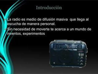 Introducción

 La radio es medio de difusión masiva que llega al
  escucha de manera personal.
 Sin necesidad de moverte te acerca a un mundo de
  inventos, experimentos, y ondas electromagnéticas.
 
