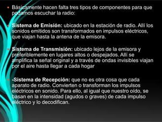  Básicamente hacen falta tres tipos de componentes para que
  podamos escuchar la radio:

 Sistema de Emisión: ubicado en la estación de radio. Allí los
  sonidos emitidos son transformados en impulsos eléctricos,
  que viajan hasta la antena de la emisora.

 Sistema de Transmisión: ubicado lejos de la emisora y
  preferiblemente en lugares altos o despejados. Allí se
  amplifica la señal original y a través de ondas invisibles viajan
  por el aire hasta llegar a cada hogar

 -Sistema de Recepción: que no es otra cosa que cada
  aparato de radio. Convierten o transforman los impulsos
  eléctricos en sonido. Para ello, al igual que nuestro oído, se
  basan en la intensidad (agudos o graves) de cada impulso
  eléctrico y lo decodifican.
 