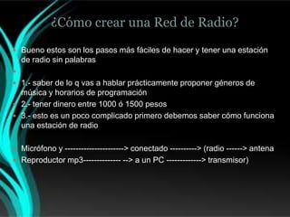 ¿Cómo crear una Red de Radio?
 Bueno estos son los pasos más fáciles de hacer y tener una estación
    de radio sin palabras

 1.- saber de lo q vas a hablar prácticamente proponer géneros de
  música y horarios de programación
 2.- tener dinero entre 1000 ó 1500 pesos
 3.- esto es un poco complicado primero debemos saber cómo funciona
  una estación de radio

 Micrófono y ----------------------> conectado ----------> (radio ------> antena
 Reproductor mp3-------------- --> a un PC -------------> transmisor)
 