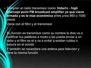  Comprar un radio transmisor como: fmba1c - high
  intercept point FM broadcast amplifier ya que viene
  armada y es la mas económica entre unos 960 o 1000
  pesos
 Viene con el filtro y el transmisor


 Su función es transmisor como su nombre lo dice va a
  codificar tus palabras a modo q las pueda enviar a un
  radio y el filtro es el q va a evitar q existan ruidos o
  basura en el sonido
 Y también se necesitara una antena para televisor y
  tiene la misma función
 
