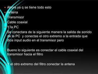  Ahora ya q se tiene todo esto
 Antena
 Transmisor
 Cable coaxial
 Y la PC
 Se conectara de la siguiente manera la salida de sonido
  de la PC y conectas el otro extremo a la entrada que
  dice input audio en el transmisor pero

 Bueno lo siguiente es conectar el cable coaxial del
  transmisor hacia el filtro

 Y el otro extremo del filtro conectar la antena
 
