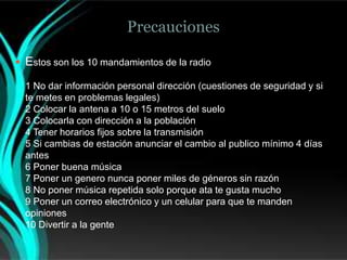 Precauciones

 Estos son los 10 mandamientos de la radio

  1 No dar información personal dirección (cuestiones de seguridad y si
  te metes en problemas legales)
  2 Colocar la antena a 10 o 15 metros del suelo
  3 Colocarla con dirección a la población
  4 Tener horarios fijos sobre la transmisión
  5 Si cambias de estación anunciar el cambio al publico mínimo 4 días
  antes
  6 Poner buena música
  7 Poner un genero nunca poner miles de géneros sin razón
  8 No poner música repetida solo porque ata te gusta mucho
  9 Poner un correo electrónico y un celular para que te manden
  opiniones
  10 Divertir a la gente
 