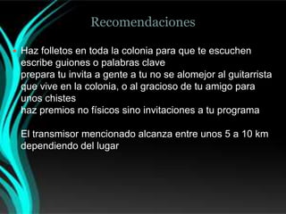 Recomendaciones

 Haz folletos en toda la colonia para que te escuchen
 escribe guiones o palabras clave
 prepara tu invita a gente a tu no se alomejor al guitarrista
 que vive en la colonia, o al gracioso de tu amigo para
 unos chistes
 haz premios no físicos sino invitaciones a tu programa

 El transmisor mencionado alcanza entre unos 5 a 10 km
 dependiendo del lugar
 