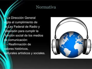 Normativa

 La Dirección General
vigila el cumplimiento de
 la Ley Federal de Radio y
Televisión para cumplir la
 función social de los medios
de comunicación:
 - Reafirmación de
valores históricos,
culturales artísticos y sociales.
 