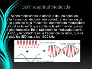 (AM) Amplitud Modulada

 Funciona modificando la amplitud de una señal de
 alta frecuencia, denominada portadora, en función de
 una señal de baja frecuencia, denominada moduladora,
 la cual es la señal que contiene la información que se
 desea transmitir. En la radiofonía la moduladora sería
 la voz, y la portadora es la frecuencia de radio, que va
 desde los 550 hasta los 1600 kHz
 