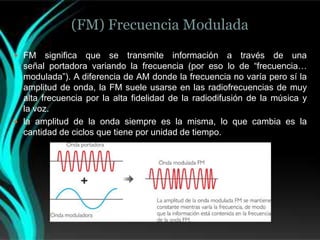 (FM) Frecuencia Modulada
 FM    significa que se transmite información a través de una
  señal portadora variando la frecuencia (por eso lo de “frecuencia…
  modulada”). A diferencia de AM donde la frecuencia no varía pero sí la
  amplitud de onda, la FM suele usarse en las radiofrecuencias de muy
  alta frecuencia por la alta fidelidad de la radiodifusión de la música y
  la voz.
 la amplitud de la onda siempre es la misma, lo que cambia es la
  cantidad de ciclos que tiene por unidad de tiempo.
 