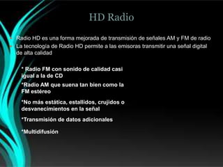 HD Radio
 Radio HD es una forma mejorada de transmisión de señales AM y FM de radio
 La tecnología de Radio HD permite a las emisoras transmitir una señal digital
  de alta calidad

    * Radio FM con sonido de calidad casi
    igual a la de CD
    *Radio AM que suena tan bien como la
    FM estéreo
    *No más estática, estallidos, crujidos o
    desvanecimientos en la señal
    *Transmisión de datos adicionales

    *Multidifusión
 