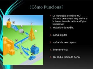 ¿Cómo Funciona?
         La tecnología de Radio HD
          funciona de manera muy similar a
          la transmisión de radio analógica
          tradicional:
        1. estación de radio.


        2. señal digital


        3. señal de tres capas


        4. Interferencia


        5. Su radio recibe la señal
 