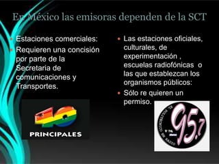 En México las emisoras dependen de la SCT

 Estaciones comerciales:    Las estaciones oficiales,
 Requieren una concisión     culturales, de
 por parte de la              experimentación ,
 Secretaria de                escuelas radiofónicas o
 comunicaciones y             las que establezcan los
                              organismos públicos:
 Transportes.
                             Sólo re quieren un
                              permiso.
 