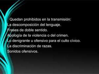 Quedan prohibidos en la transmisión:
-   La descomposición del lenguaje.
-   Frases de doble sentido.
-   Apología de la violencia o del crimen.
-   Lo denigrante u ofensivo para el culto cívico.
-   La discriminación de razas.
-   Sonidos ofensivos.
 