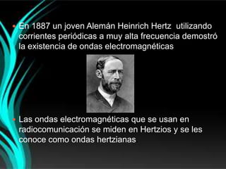  En 1887 un joven Alemán Heinrich Hertz utilizando
 corrientes periódicas a muy alta frecuencia demostró
 la existencia de ondas electromagnéticas




 Las ondas electromagnéticas que se usan en
 radiocomunicación se miden en Hertzios y se les
 conoce como ondas hertzianas.
 