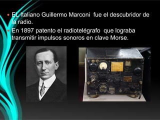  EL Italiano Guillermo Marconi fue el descubridor de
  la radio.
 En 1897 patento el radiotelégrafo que lograba
  transmitir impulsos sonoros en clave Morse.
 