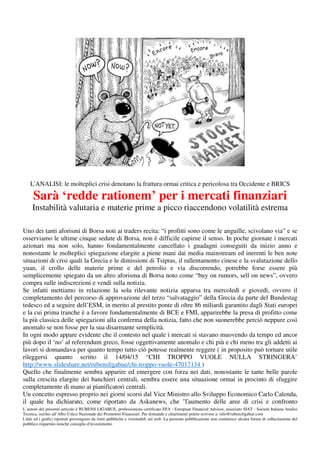 L’autore del presente articolo è RUBENS LIGABUE, professionista certificato EFA - European Financial Advisor, associato SIAT - Società Italiana Analisi
Tecnica, iscritto all’Albo Unico Nazionale dei Promotori Finanziari. Per domande e chiarimenti potete scrivere a: info@rubensligabue.com
I dati ed i grafici riportati provengono da fonti pubbliche e visionabili sul web. La presente pubblicazione non costituisce alcuna forma di sollecitazione del
pubblico risparmio nonché consiglio d'investimento
L'ANALISI: le molteplici crisi denotano la frattura ormai critica e pericolosa tra Occidente e BRICS
Sarà ‘redde rationem’ per i mercati finanziari
Instabilità valutaria e materie prime a picco riaccendono volatilità estrema
Uno dei tanti aforismi di Borsa noti ai traders recita: “i profitti sono come le anguille, scivolano via” e se
osserviamo le ultime cinque sedute di Borsa, non è difficile capirne il senso. In poche giornate i mercati
azionari ma non solo, hanno fondamentalmente cancellato i guadagni conseguiti da inizio anno e
nonostante le molteplici spiegazione elargite a piene mani dai media mainstream ed inerenti le ben note
situazioni di crisi quali la Grecia e le dimissioni di Tsipras, il rallentamento cinese e la svalutazione dello
yuan, il crollo delle materie prime e del petrolio e via discorrendo, potrebbe forse essere più
semplicemente spiegato da un altro aforisma di Borsa noto come “buy on rumors, sell on news”, ovvero
compra sulle indiscrezioni e vendi sulla notizia.
Se infatti mettiamo in relazione la sola rilevante notizia apparsa tra mercoledì e giovedì, ovvero il
completamento del percorso di approvazione del terzo “salvataggio” della Grecia da parte del Bundestag
tedesco ed a seguire dell’ESM, in merito al prestito ponte di oltre 86 miliardi garantito dagli Stati europei
e la cui prima tranche è a favore fondamentalmente di BCE e FMI, apparirebbe la presa di profitto come
la più classica delle spiegazioni alla conferma della notizia, fatto che non suonerebbe perciò neppure così
anomalo se non fosse per la sua disarmante semplicità.
In ogni modo appare evidente che il contesto nel quale i mercati si stavano muovendo da tempo ed ancor
più dopo il ‘no’ al referendum greco, fosse oggettivamente anomalo e chi più e chi meno tra gli addetti ai
lavori si domandava per quanto tempo tutto ciò potesse realmente reggere ( in proposito può tornare utile
rileggersi quanto scritto il 14/04/15 “CHI TROPPO VUOLE NULLA STRINGERA’
http://www.slideshare.net/rubensligabue/chi-troppo-vuole-47017134 )
Quello che finalmente sembra apparire ed emergere con forza nei dati, nonostante le tante belle parole
sulla crescita elargite dei banchieri centrali, sembra essere una situazione ormai in procinto di sfuggire
completamente di mano ai pianificatori centrali.
Un concetto espresso proprio nei giorni scorsi dal Vice Ministro allo Sviluppo Economico Carlo Calenda,
il quale ha dichiarato, come riportato da Askanews, che "l'aumento delle aree di crisi e confronto
 