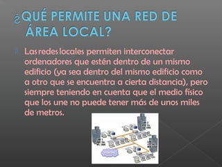 Las redes locales permiten interconectar
ordenadores que estén dentro de un mismo
edificio (ya sea dentro del mismo edificio como
a otro que se encuentra a cierta distancia), pero
siempre teniendo en cuenta que el medio físico
que los une no puede tener más de unos miles
de metros.
 