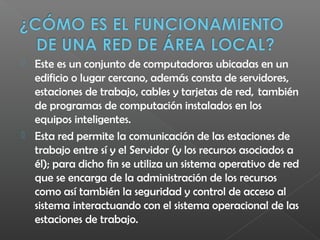  Este es un conjunto de computadoras ubicadas en un 
edificio o lugar cercano, además consta de servidores,
estaciones de trabajo, cables y tarjetas de red,  también
de programas de computación instalados en los
equipos inteligentes.
 Esta red permite la comunicación de las estaciones de
trabajo entre sí y el Servidor (y los recursos asociados a
él); para dicho fin se utiliza un sistema operativo de red
que se encarga de la administración de los recursos
como así también la seguridad y control de acceso al
sistema interactuando con el sistema operacional de las
estaciones de trabajo. 
 