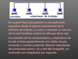  El usuario hace una petición a una aplicación
específica desde el sistema operacional de la
estación de trabajo, y si este a necesitar un recurso
de la red transfiere control al software de la red.
 La conexión de las computadoras y dispositivos de
la red, se hace generalmente con cables de par
trenzado o coaxial pudiendo obtener velocidades
de transmisión entre 1, 10 y 100 Mb (megabit, no
confundir con megabyte) por segundo.
 